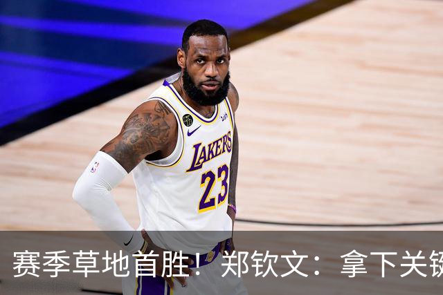 赛季草地首胜！郑钦文：拿下关键分很开心 放平心态全力拼搏